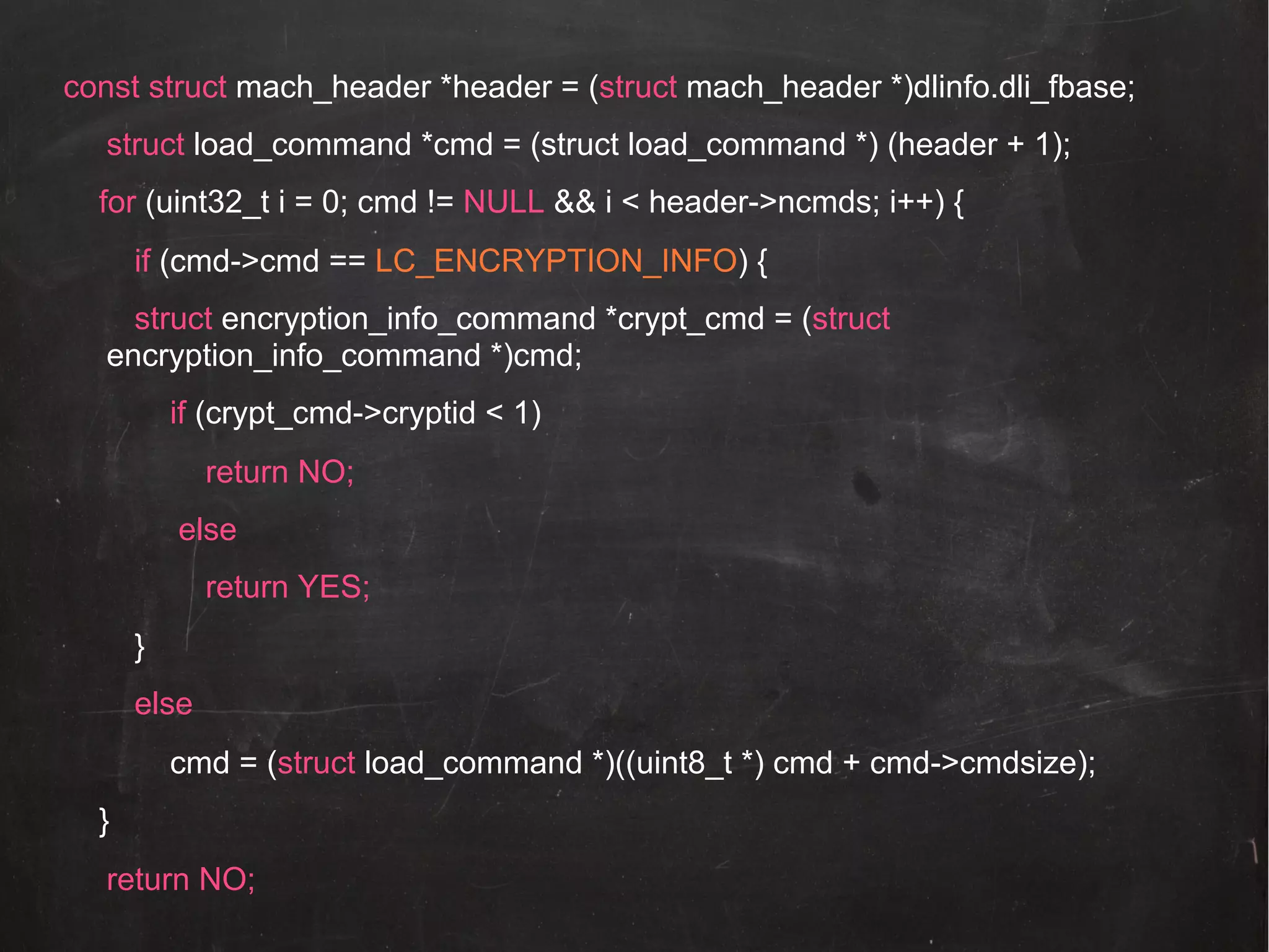 const struct mach_header *header = (struct mach_header *)dlinfo.dli_fbase;
struct load_command *cmd = (struct load_command *) (header + 1);
for (uint32_t i = 0; cmd != NULL && i < header->ncmds; i++) {
if (cmd->cmd == LC_ENCRYPTION_INFO) {
struct encryption_info_command *crypt_cmd = (struct
encryption_info_command *)cmd;
if (crypt_cmd->cryptid < 1)
return NO;
else
return YES;
}
else
cmd = (struct load_command *)((uint8_t *) cmd + cmd->cmdsize);
}
return NO;

 
