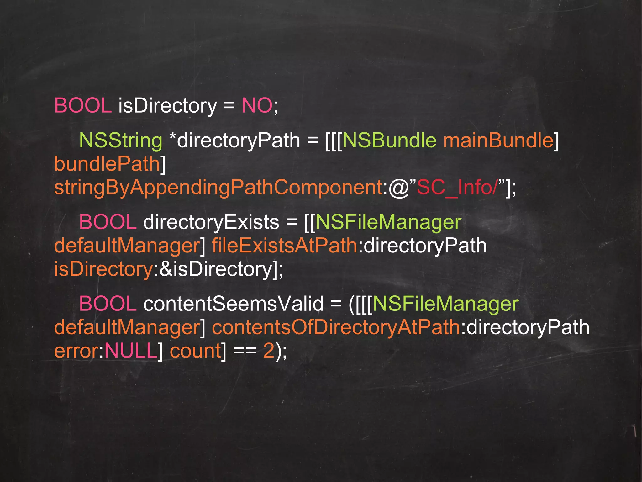 BOOL isDirectory = NO;
NSString *directoryPath = [[[NSBundle mainBundle]
bundlePath]
stringByAppendingPathComponent:@”SC_Info/”];
BOOL directoryExists = [[NSFileManager
defaultManager] fileExistsAtPath:directoryPath
isDirectory:&isDirectory];
BOOL contentSeemsValid = ([[[NSFileManager
defaultManager] contentsOfDirectoryAtPath:directoryPath
error:NULL] count] == 2);

 