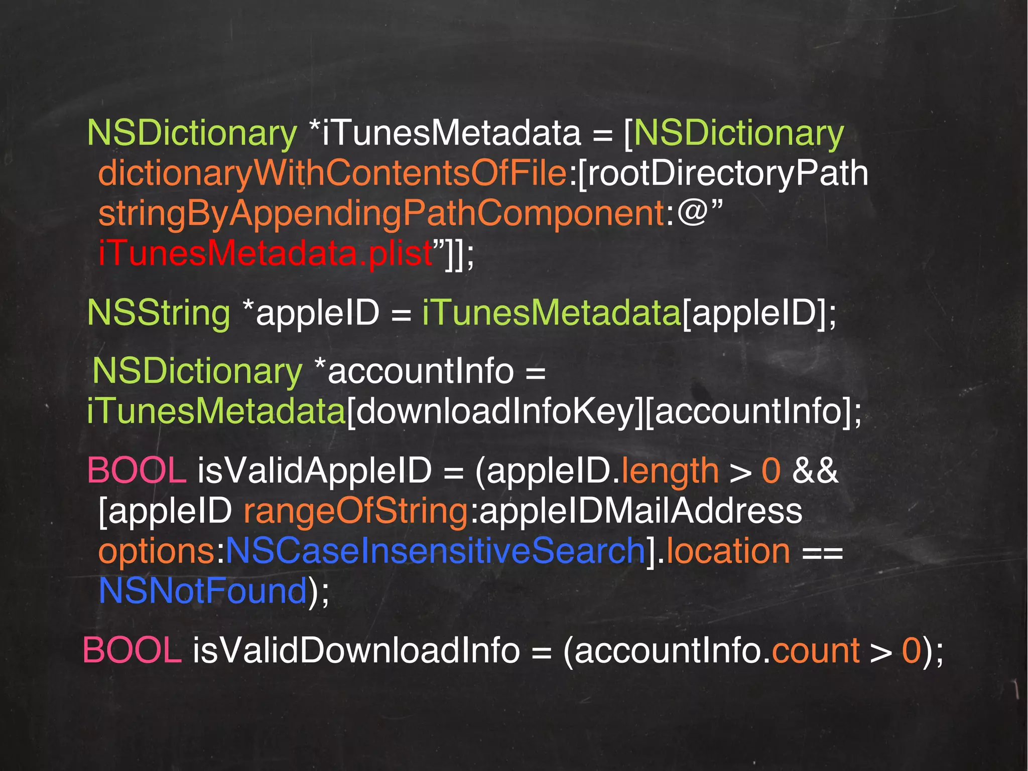 !NSDictionary *iTunesMetadata = [NSDictionary
!dictionaryWithContentsOfFile:[rootDirectoryPath
!stringByAppendingPathComponent:@”
iTunesMetadata.plist”]];!
!NSString *appleID = iTunesMetadata[appleID];!
NSDictionary *accountInfo =
iTunesMetadata[downloadInfoKey][accountInfo];!
!BOOL isValidAppleID = (appleID.length > 0 &&
![appleID rangeOfString:appleIDMailAddress
!options:NSCaseInsensitiveSearch].location ==
!NSNotFound);!
BOOL isValidDownloadInfo = (accountInfo.count > 0);!

 