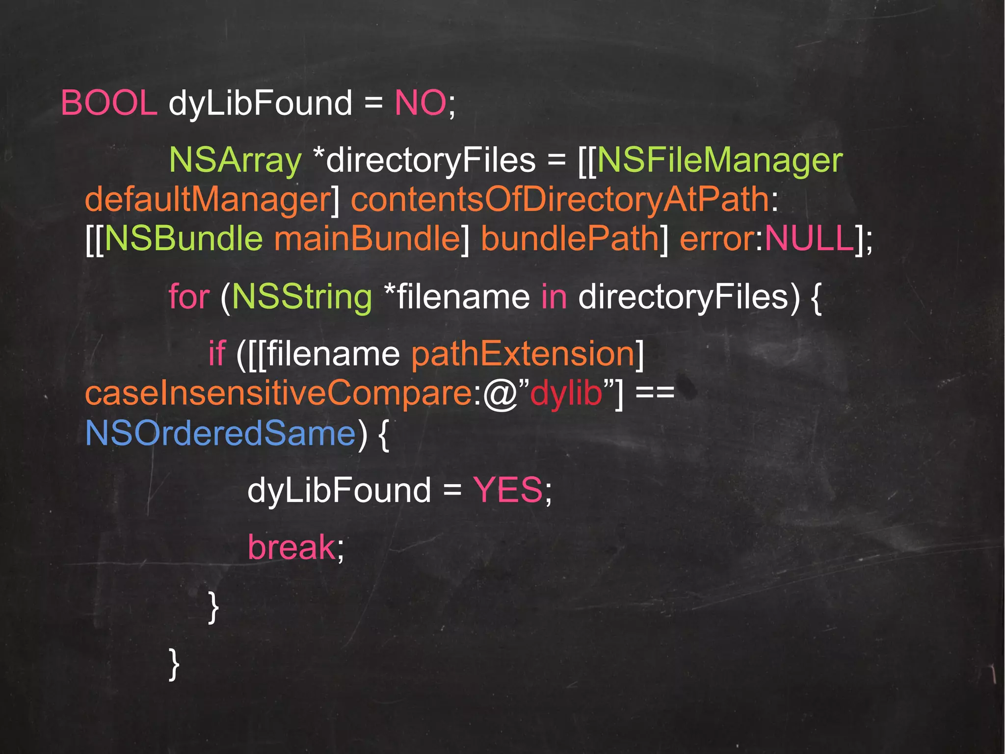 BOOL dyLibFound = NO;
NSArray *directoryFiles = [[NSFileManager
defaultManager] contentsOfDirectoryAtPath:
[[NSBundle mainBundle] bundlePath] error:NULL];
for (NSString *filename in directoryFiles) {
if ([[filename pathExtension]
caseInsensitiveCompare:@”dylib”] ==
NSOrderedSame) {
dyLibFound = YES;
break;
}
}!

 