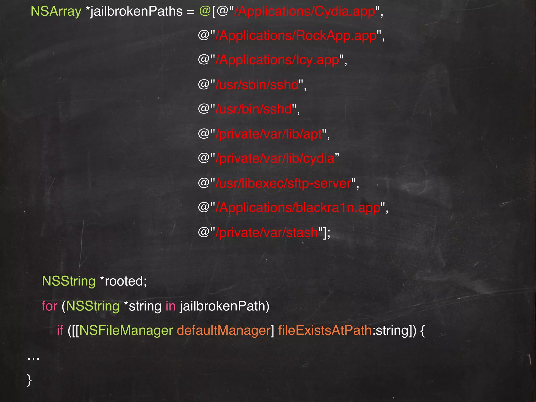 NSArray *jailbrokenPaths = @[@"/Applications/Cydia.app",!
!

!

!@"/usr/sbin/sshd",!

!

!@"/usr/bin/sshd",!

!

!

!@"/private/var/lib/apt",!

!

!

!@"/private/var/lib/cydia”!

!

!

!@"/usr/libexec/sftp-server",!

!

!

!@"/Applications/blackra1n.app",!

!

!

!@"/Applications/Icy.app",!

!

!

!

!

!

!@"/Applications/RockApp.app",!

!

!!

!

!

!@"/private/var/stash"];!

!
NSString *rooted;!
for (NSString *string in jailbrokenPath)!
if ([[NSFileManager defaultManager] ﬁleExistsAtPath:string]) {!
…!
}!

 