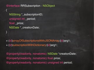 @interface RRSubscription : NSObject!
{!
NSString *_subscriptionID;!
!unsigned int _period;!
ﬂoat _price;!
NSDate *_creationDate;!
}!
!
+ (id)arrayOfSubscriptionsWithJSONArray:(id)arg1;!
+ (id)subscriptionWithDictionary:(id)arg1;!
!
@property(readonly, nonatomic) NSDate *creationDate;!
@property(readonly, nonatomic) ﬂoat price;

!

@property(readonly, nonatomic) unsigned int period; !

!!

 