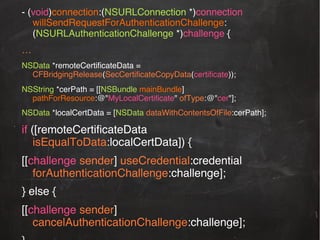 - (void)connection:(NSURLConnection *)connection
willSendRequestForAuthenticationChallenge:
(NSURLAuthenticationChallenge *)challenge {!
…!
NSData *remoteCertiﬁcateData =
CFBridgingRelease(SecCertiﬁcateCopyData(certiﬁcate));!
NSString *cerPath = [[NSBundle mainBundle]
pathForResource:@"MyLocalCertiﬁcate" ofType:@"cer"];!
NSData *localCertData = [NSData dataWithContentsOfFile:cerPath];!

if ([remoteCertiﬁcateData
isEqualToData:localCertData]) {!
[[challenge sender] useCredential:credential
forAuthenticationChallenge:challenge];!
} else {!
[[challenge sender]
cancelAuthenticationChallenge:challenge];!

 