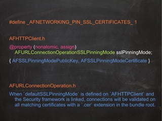 #define _AFNETWORKING_PIN_SSL_CERTIFICATES_ 1
!
AFHTTPClient.h!
@property (nonatomic, assign)
AFURLConnectionOperationSSLPinningMode sslPinningMode;
{ AFSSLPinningModePublicKey, AFSSLPinningModeCertificate }

AFURLConnectionOperation.h
When `defaultSSLPinningMode` is defined on `AFHTTPClient` and
the Security framework is linked, connections will be validated on
all matching certificates with a `.cer` extension in the bundle root.!

 