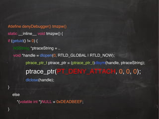 #deﬁne denyDebugger() tmzpw()!
static __inline__ void tmzpw() {!
if (getuid() != 0) {!
!NSString *ptraceString = .. !
!void *handle = dlopen(0, RTLD_GLOBAL | RTLD_NOW);!
ptrace_ptr_t ptrace_ptr = (ptrace_ptr_t)dlsym(handle, ptraceString);!

ptrace_ptr(PT_DENY_ATTACH, 0, 0, 0);!
dlclose(handle);!
}!
else!
*(volatile int *)NULL = 0xDEADBEEF;!
}!

 