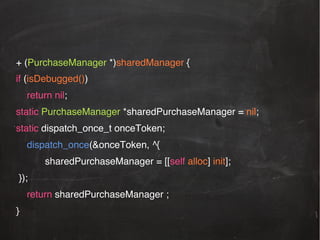 + (PurchaseManager *)sharedManager {!
if (isDebugged())!
!return nil;!
static PurchaseManager *sharedPurchaseManager = nil; !
static dispatch_once_t onceToken;!
!dispatch_once(&onceToken, ^{ !
!!

!sharedPurchaseManager = [[self alloc] init];!

});!
!return sharedPurchaseManager ; !
}!

 