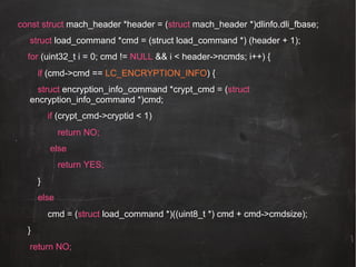 const struct mach_header *header = (struct mach_header *)dlinfo.dli_fbase;
struct load_command *cmd = (struct load_command *) (header + 1);
for (uint32_t i = 0; cmd != NULL && i < header->ncmds; i++) {
if (cmd->cmd == LC_ENCRYPTION_INFO) {
struct encryption_info_command *crypt_cmd = (struct
encryption_info_command *)cmd;
if (crypt_cmd->cryptid < 1)
return NO;
else
return YES;
}
else
cmd = (struct load_command *)((uint8_t *) cmd + cmd->cmdsize);
}
return NO;

 