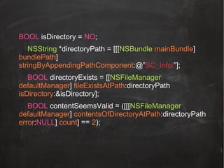 BOOL isDirectory = NO;
NSString *directoryPath = [[[NSBundle mainBundle]
bundlePath]
stringByAppendingPathComponent:@”SC_Info/”];
BOOL directoryExists = [[NSFileManager
defaultManager] fileExistsAtPath:directoryPath
isDirectory:&isDirectory];
BOOL contentSeemsValid = ([[[NSFileManager
defaultManager] contentsOfDirectoryAtPath:directoryPath
error:NULL] count] == 2);

 