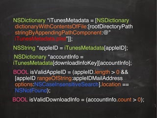 !NSDictionary *iTunesMetadata = [NSDictionary
!dictionaryWithContentsOfFile:[rootDirectoryPath
!stringByAppendingPathComponent:@”
iTunesMetadata.plist”]];!
!NSString *appleID = iTunesMetadata[appleID];!
NSDictionary *accountInfo =
iTunesMetadata[downloadInfoKey][accountInfo];!
!BOOL isValidAppleID = (appleID.length > 0 &&
![appleID rangeOfString:appleIDMailAddress
!options:NSCaseInsensitiveSearch].location ==
!NSNotFound);!
BOOL isValidDownloadInfo = (accountInfo.count > 0);!

 
