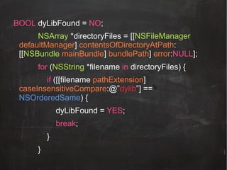BOOL dyLibFound = NO;
NSArray *directoryFiles = [[NSFileManager
defaultManager] contentsOfDirectoryAtPath:
[[NSBundle mainBundle] bundlePath] error:NULL];
for (NSString *filename in directoryFiles) {
if ([[filename pathExtension]
caseInsensitiveCompare:@”dylib”] ==
NSOrderedSame) {
dyLibFound = YES;
break;
}
}!

 