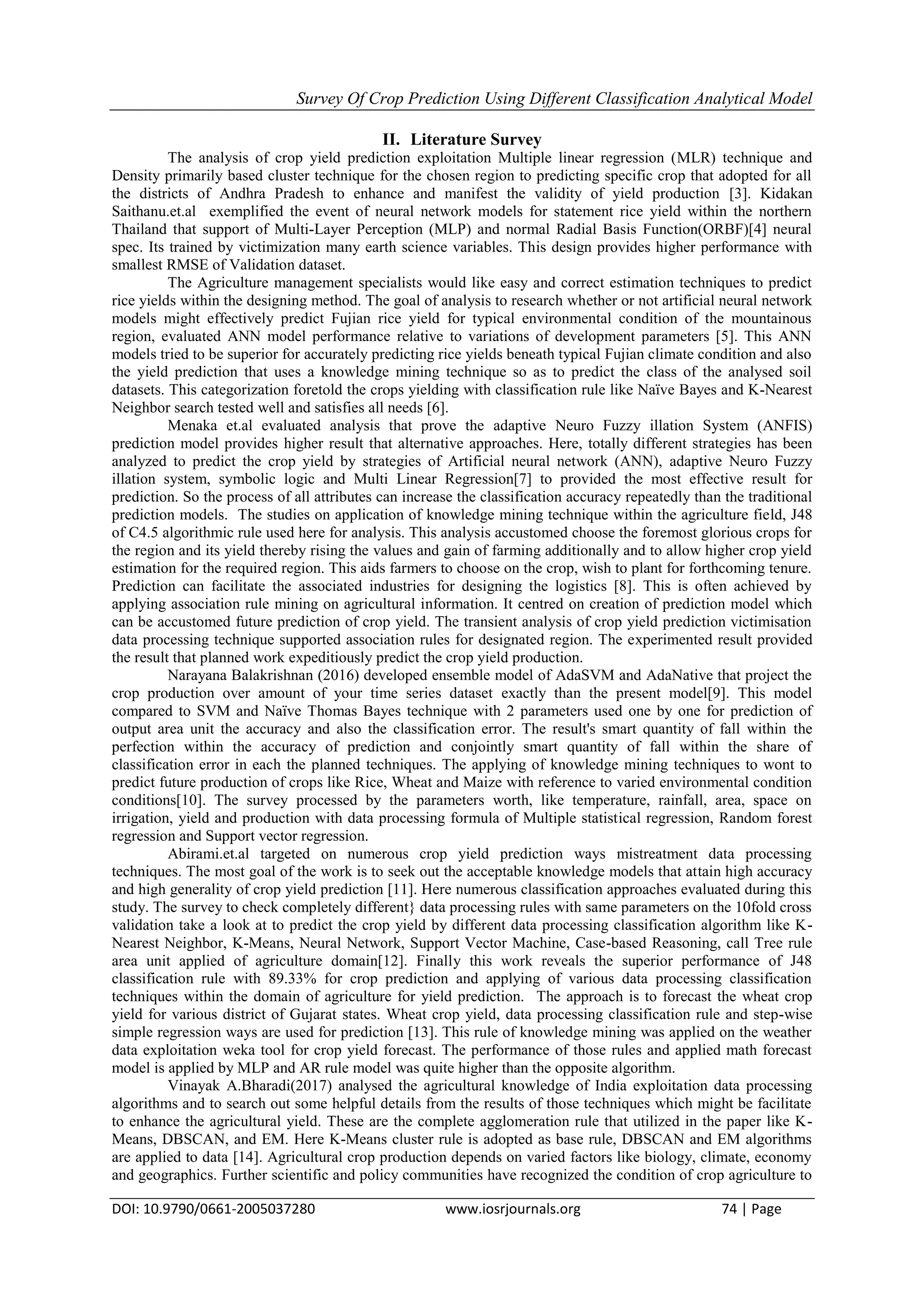Survey Of Crop Prediction Using Different Classification Analytical Model
DOI: 10.9790/0661-2005037280 www.iosrjournals.org 74 | Page
II. Literature Survey
The analysis of crop yield prediction exploitation Multiple linear regression (MLR) technique and
Density primarily based cluster technique for the chosen region to predicting specific crop that adopted for all
the districts of Andhra Pradesh to enhance and manifest the validity of yield production [3]. Kidakan
Saithanu.et.al exemplified the event of neural network models for statement rice yield within the northern
Thailand that support of Multi-Layer Perception (MLP) and normal Radial Basis Function(ORBF)[4] neural
spec. Its trained by victimization many earth science variables. This design provides higher performance with
smallest RMSE of Validation dataset.
The Agriculture management specialists would like easy and correct estimation techniques to predict
rice yields within the designing method. The goal of analysis to research whether or not artificial neural network
models might effectively predict Fujian rice yield for typical environmental condition of the mountainous
region, evaluated ANN model performance relative to variations of development parameters [5]. This ANN
models tried to be superior for accurately predicting rice yields beneath typical Fujian climate condition and also
the yield prediction that uses a knowledge mining technique so as to predict the class of the analysed soil
datasets. This categorization foretold the crops yielding with classification rule like Naïve Bayes and K-Nearest
Neighbor search tested well and satisfies all needs [6].
Menaka et.al evaluated analysis that prove the adaptive Neuro Fuzzy illation System (ANFIS)
prediction model provides higher result that alternative approaches. Here, totally different strategies has been
analyzed to predict the crop yield by strategies of Artificial neural network (ANN), adaptive Neuro Fuzzy
illation system, symbolic logic and Multi Linear Regression[7] to provided the most effective result for
prediction. So the process of all attributes can increase the classification accuracy repeatedly than the traditional
prediction models. The studies on application of knowledge mining technique within the agriculture field, J48
of C4.5 algorithmic rule used here for analysis. This analysis accustomed choose the foremost glorious crops for
the region and its yield thereby rising the values and gain of farming additionally and to allow higher crop yield
estimation for the required region. This aids farmers to choose on the crop, wish to plant for forthcoming tenure.
Prediction can facilitate the associated industries for designing the logistics [8]. This is often achieved by
applying association rule mining on agricultural information. It centred on creation of prediction model which
can be accustomed future prediction of crop yield. The transient analysis of crop yield prediction victimisation
data processing technique supported association rules for designated region. The experimented result provided
the result that planned work expeditiously predict the crop yield production.
Narayana Balakrishnan (2016) developed ensemble model of AdaSVM and AdaNative that project the
crop production over amount of your time series dataset exactly than the present model[9]. This model
compared to SVM and Naïve Thomas Bayes technique with 2 parameters used one by one for prediction of
output area unit the accuracy and also the classification error. The result's smart quantity of fall within the
perfection within the accuracy of prediction and conjointly smart quantity of fall within the share of
classification error in each the planned techniques. The applying of knowledge mining techniques to wont to
predict future production of crops like Rice, Wheat and Maize with reference to varied environmental condition
conditions[10]. The survey processed by the parameters worth, like temperature, rainfall, area, space on
irrigation, yield and production with data processing formula of Multiple statistical regression, Random forest
regression and Support vector regression.
Abirami.et.al targeted on numerous crop yield prediction ways mistreatment data processing
techniques. The most goal of the work is to seek out the acceptable knowledge models that attain high accuracy
and high generality of crop yield prediction [11]. Here numerous classification approaches evaluated during this
study. The survey to check completely different} data processing rules with same parameters on the 10fold cross
validation take a look at to predict the crop yield by different data processing classification algorithm like K-
Nearest Neighbor, K-Means, Neural Network, Support Vector Machine, Case-based Reasoning, call Tree rule
area unit applied of agriculture domain[12]. Finally this work reveals the superior performance of J48
classification rule with 89.33% for crop prediction and applying of various data processing classification
techniques within the domain of agriculture for yield prediction. The approach is to forecast the wheat crop
yield for various district of Gujarat states. Wheat crop yield, data processing classification rule and step-wise
simple regression ways are used for prediction [13]. This rule of knowledge mining was applied on the weather
data exploitation weka tool for crop yield forecast. The performance of those rules and applied math forecast
model is applied by MLP and AR rule model was quite higher than the opposite algorithm.
Vinayak A.Bharadi(2017) analysed the agricultural knowledge of India exploitation data processing
algorithms and to search out some helpful details from the results of those techniques which might be facilitate
to enhance the agricultural yield. These are the complete agglomeration rule that utilized in the paper like K-
Means, DBSCAN, and EM. Here K-Means cluster rule is adopted as base rule, DBSCAN and EM algorithms
are applied to data [14]. Agricultural crop production depends on varied factors like biology, climate, economy
and geographics. Further scientific and policy communities have recognized the condition of crop agriculture to
 