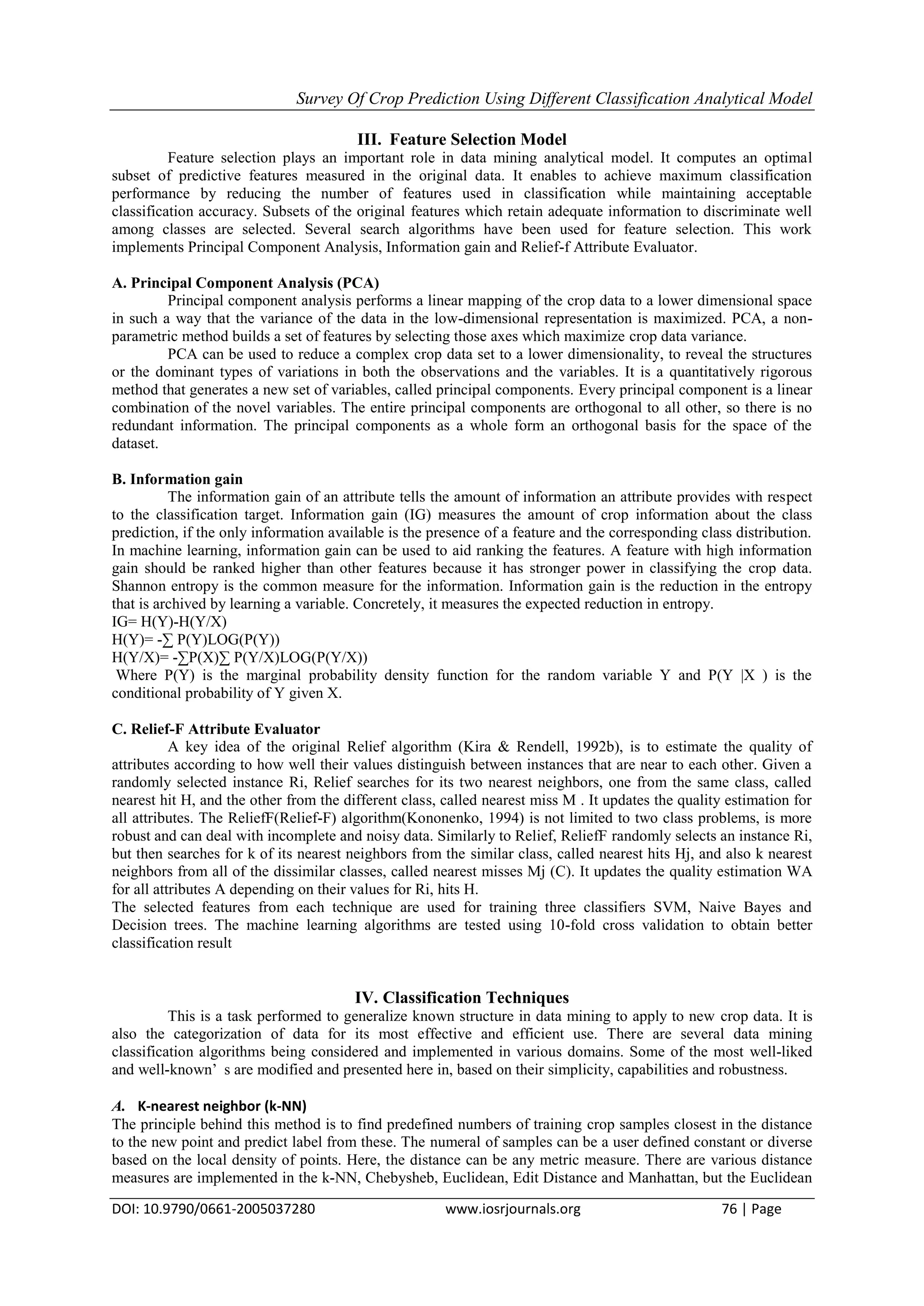 Survey Of Crop Prediction Using Different Classification Analytical Model
DOI: 10.9790/0661-2005037280 www.iosrjournals.org 76 | Page
III. Feature Selection Model
Feature selection plays an important role in data mining analytical model. It computes an optimal
subset of predictive features measured in the original data. It enables to achieve maximum classification
performance by reducing the number of features used in classification while maintaining acceptable
classification accuracy. Subsets of the original features which retain adequate information to discriminate well
among classes are selected. Several search algorithms have been used for feature selection. This work
implements Principal Component Analysis, Information gain and Relief-f Attribute Evaluator.
A. Principal Component Analysis (PCA)
Principal component analysis performs a linear mapping of the crop data to a lower dimensional space
in such a way that the variance of the data in the low-dimensional representation is maximized. PCA, a non-
parametric method builds a set of features by selecting those axes which maximize crop data variance.
PCA can be used to reduce a complex crop data set to a lower dimensionality, to reveal the structures
or the dominant types of variations in both the observations and the variables. It is a quantitatively rigorous
method that generates a new set of variables, called principal components. Every principal component is a linear
combination of the novel variables. The entire principal components are orthogonal to all other, so there is no
redundant information. The principal components as a whole form an orthogonal basis for the space of the
dataset.
B. Information gain
The information gain of an attribute tells the amount of information an attribute provides with respect
to the classification target. Information gain (IG) measures the amount of crop information about the class
prediction, if the only information available is the presence of a feature and the corresponding class distribution.
In machine learning, information gain can be used to aid ranking the features. A feature with high information
gain should be ranked higher than other features because it has stronger power in classifying the crop data.
Shannon entropy is the common measure for the information. Information gain is the reduction in the entropy
that is archived by learning a variable. Concretely, it measures the expected reduction in entropy.
IG= H(Y)-H(Y/X)
H(Y)= -∑ P(Y)LOG(P(Y))
H(Y/X)= -∑P(X)∑ P(Y/X)LOG(P(Y/X))
Where P(Y) is the marginal probability density function for the random variable Y and P(Y |X ) is the
conditional probability of Y given X.
C. Relief-F Attribute Evaluator
A key idea of the original Relief algorithm (Kira & Rendell, 1992b), is to estimate the quality of
attributes according to how well their values distinguish between instances that are near to each other. Given a
randomly selected instance Ri, Relief searches for its two nearest neighbors, one from the same class, called
nearest hit H, and the other from the different class, called nearest miss M . It updates the quality estimation for
all attributes. The ReliefF(Relief-F) algorithm(Kononenko, 1994) is not limited to two class problems, is more
robust and can deal with incomplete and noisy data. Similarly to Relief, ReliefF randomly selects an instance Ri,
but then searches for k of its nearest neighbors from the similar class, called nearest hits Hj, and also k nearest
neighbors from all of the dissimilar classes, called nearest misses Mj (C). It updates the quality estimation WA
for all attributes A depending on their values for Ri, hits H.
The selected features from each technique are used for training three classifiers SVM, Naive Bayes and
Decision trees. The machine learning algorithms are tested using 10-fold cross validation to obtain better
classification result
IV. Classification Techniques
This is a task performed to generalize known structure in data mining to apply to new crop data. It is
also the categorization of data for its most effective and efficient use. There are several data mining
classification algorithms being considered and implemented in various domains. Some of the most well-liked
and well-known’ s are modified and presented here in, based on their simplicity, capabilities and robustness.
A. K-nearest neighbor (k-NN)
The principle behind this method is to find predefined numbers of training crop samples closest in the distance
to the new point and predict label from these. The numeral of samples can be a user defined constant or diverse
based on the local density of points. Here, the distance can be any metric measure. There are various distance
measures are implemented in the k-NN, Chebysheb, Euclidean, Edit Distance and Manhattan, but the Euclidean
 