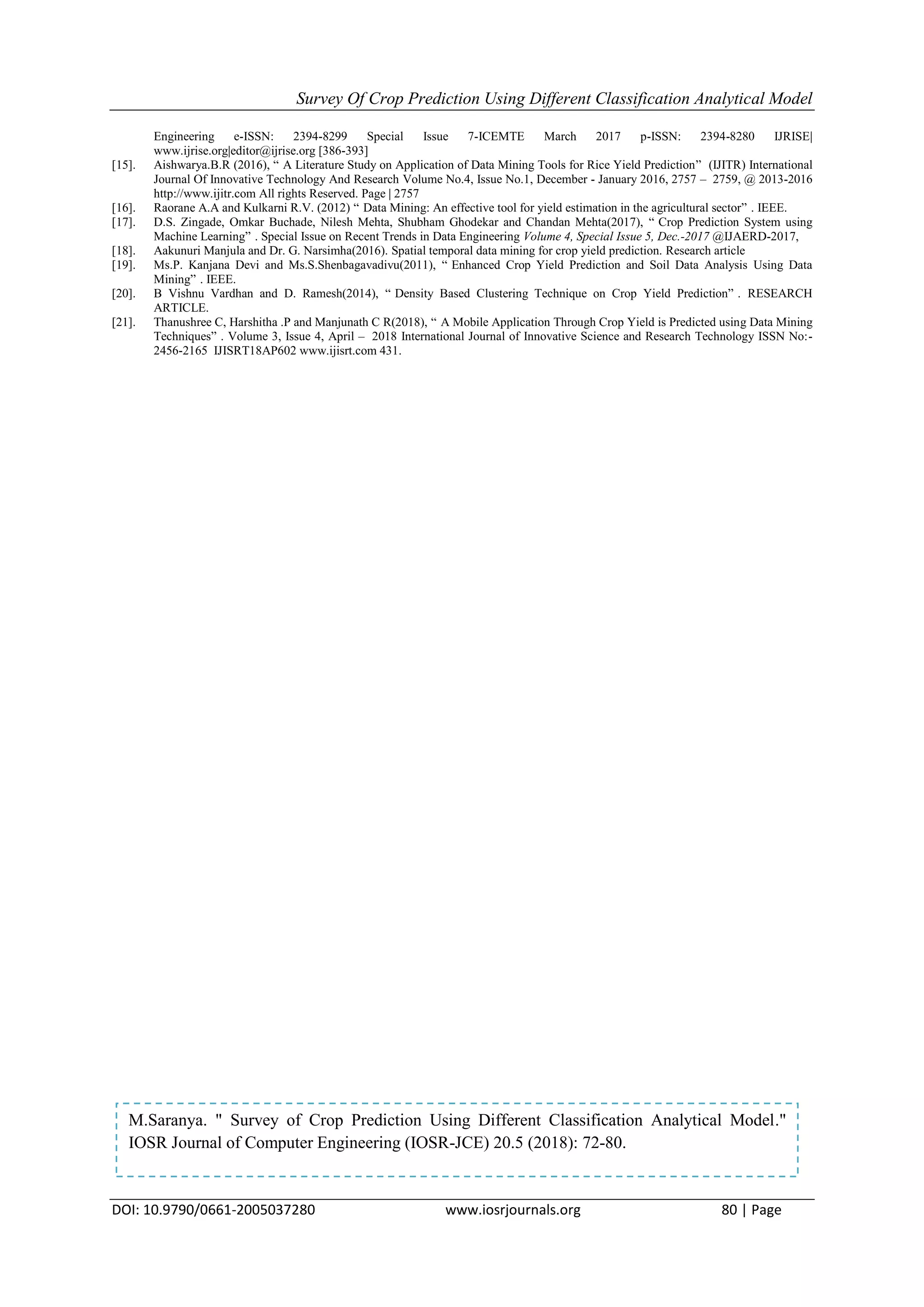Survey Of Crop Prediction Using Different Classification Analytical Model
DOI: 10.9790/0661-2005037280 www.iosrjournals.org 80 | Page
Engineering e-ISSN: 2394-8299 Special Issue 7-ICEMTE March 2017 p-ISSN: 2394-8280 IJRISE|
www.ijrise.org|editor@ijrise.org [386-393]
[15]. Aishwarya.B.R (2016), “ A Literature Study on Application of Data Mining Tools for Rice Yield Prediction” (IJITR) International
Journal Of Innovative Technology And Research Volume No.4, Issue No.1, December - January 2016, 2757 – 2759, @ 2013-2016
http://www.ijitr.com All rights Reserved. Page | 2757
[16]. Raorane A.A and Kulkarni R.V. (2012) “ Data Mining: An effective tool for yield estimation in the agricultural sector” . IEEE.
[17]. D.S. Zingade, Omkar Buchade, Nilesh Mehta, Shubham Ghodekar and Chandan Mehta(2017), “ Crop Prediction System using
Machine Learning” . Special Issue on Recent Trends in Data Engineering Volume 4, Special Issue 5, Dec.-2017 @IJAERD-2017,
[18]. Aakunuri Manjula and Dr. G. Narsimha(2016). Spatial temporal data mining for crop yield prediction. Research article
[19]. Ms.P. Kanjana Devi and Ms.S.Shenbagavadivu(2011), “ Enhanced Crop Yield Prediction and Soil Data Analysis Using Data
Mining” . IEEE.
[20]. B Vishnu Vardhan and D. Ramesh(2014), “ Density Based Clustering Technique on Crop Yield Prediction” . RESEARCH
ARTICLE.
[21]. Thanushree C, Harshitha .P and Manjunath C R(2018), “ A Mobile Application Through Crop Yield is Predicted using Data Mining
Techniques” . Volume 3, Issue 4, April – 2018 International Journal of Innovative Science and Research Technology ISSN No:-
2456-2165 IJISRT18AP602 www.ijisrt.com 431.
M.Saranya. " Survey of Crop Prediction Using Different Classification Analytical Model."
IOSR Journal of Computer Engineering (IOSR-JCE) 20.5 (2018): 72-80.
 