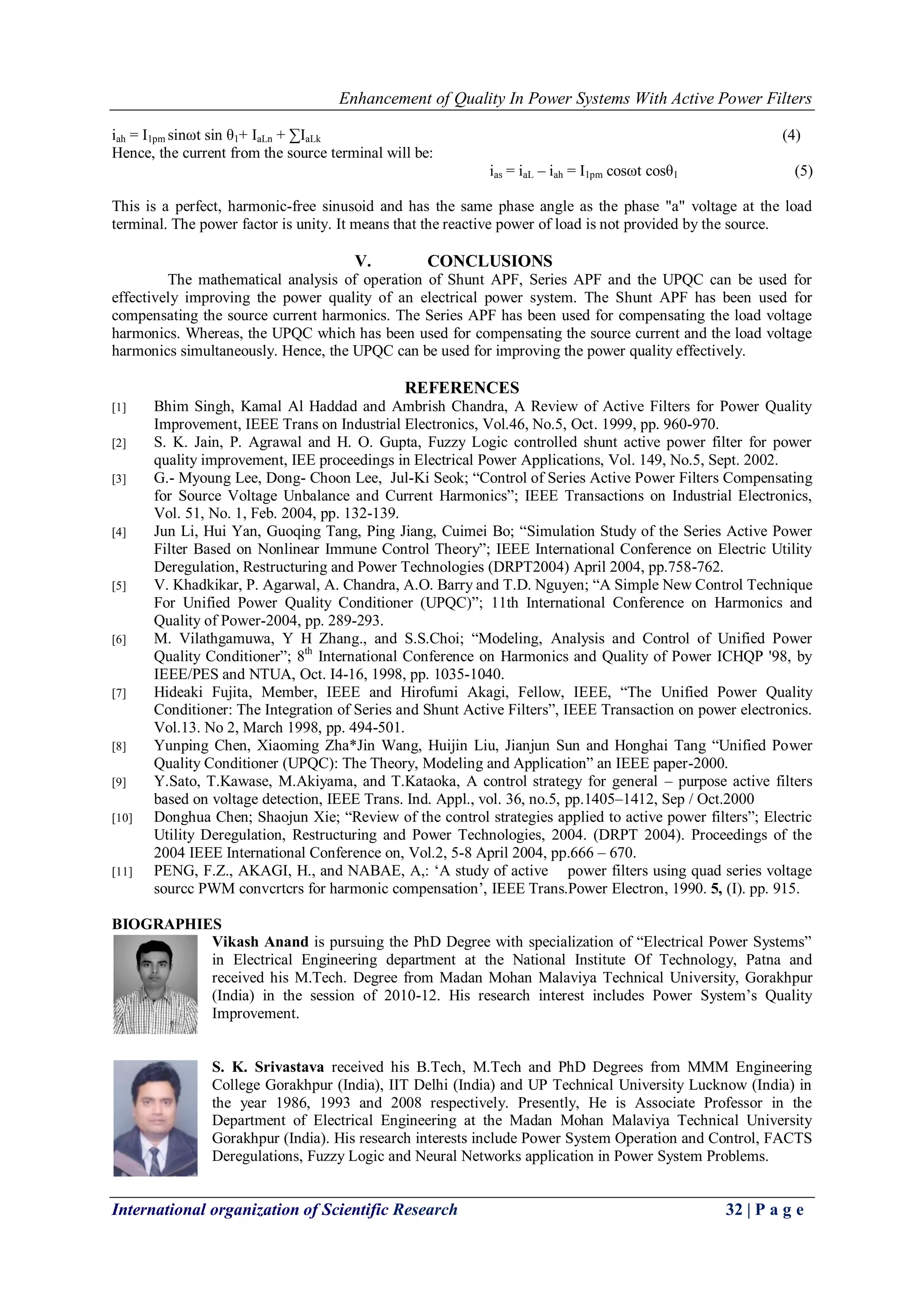 Enhancement of Quality In Power Systems With Active Power Filters
International organization of Scientific Research 32 | P a g e
iah = I1pm sinωt sin θ1+ IaLn + ∑IaLk (4)
Hence, the current from the source terminal will be:
ias = iaL – iah = I1pm cosωt cosθ1 (5)
This is a perfect, harmonic-free sinusoid and has the same phase angle as the phase "a" voltage at the load
terminal. The power factor is unity. It means that the reactive power of load is not provided by the source.
V. CONCLUSIONS
The mathematical analysis of operation of Shunt APF, Series APF and the UPQC can be used for
effectively improving the power quality of an electrical power system. The Shunt APF has been used for
compensating the source current harmonics. The Series APF has been used for compensating the load voltage
harmonics. Whereas, the UPQC which has been used for compensating the source current and the load voltage
harmonics simultaneously. Hence, the UPQC can be used for improving the power quality effectively.
REFERENCES
[1] Bhim Singh, Kamal Al Haddad and Ambrish Chandra, A Review of Active Filters for Power Quality
Improvement, IEEE Trans on Industrial Electronics, Vol.46, No.5, Oct. 1999, pp. 960-970.
[2] S. K. Jain, P. Agrawal and H. O. Gupta, Fuzzy Logic controlled shunt active power filter for power
quality improvement, IEE proceedings in Electrical Power Applications, Vol. 149, No.5, Sept. 2002.
[3] G.- Myoung Lee, Dong- Choon Lee, Jul-Ki Seok; “Control of Series Active Power Filters Compensating
for Source Voltage Unbalance and Current Harmonics”; IEEE Transactions on Industrial Electronics,
Vol. 51, No. 1, Feb. 2004, pp. 132-139.
[4] Jun Li, Hui Yan, Guoqing Tang, Ping Jiang, Cuimei Bo; “Simulation Study of the Series Active Power
Filter Based on Nonlinear Immune Control Theory”; IEEE International Conference on Electric Utility
Deregulation, Restructuring and Power Technologies (DRPT2004) April 2004, pp.758-762.
[5] V. Khadkikar, P. Agarwal, A. Chandra, A.O. Barry and T.D. Nguyen; “A Simple New Control Technique
For Unified Power Quality Conditioner (UPQC)”; 11th International Conference on Harmonics and
Quality of Power-2004, pp. 289-293.
[6] M. Vilathgamuwa, Y H Zhang., and S.S.Choi; “Modeling, Analysis and Control of Unified Power
Quality Conditioner”; 8th
International Conference on Harmonics and Quality of Power ICHQP '98, by
IEEE/PES and NTUA, Oct. I4-16, 1998, pp. 1035-1040.
[7] Hideaki Fujita, Member, IEEE and Hirofumi Akagi, Fellow, IEEE, “The Unified Power Quality
Conditioner: The Integration of Series and Shunt Active Filters”, IEEE Transaction on power electronics.
Vol.13. No 2, March 1998, pp. 494-501.
[8] Yunping Chen, Xiaoming Zha*Jin Wang, Huijin Liu, Jianjun Sun and Honghai Tang “Unified Power
Quality Conditioner (UPQC): The Theory, Modeling and Application” an IEEE paper-2000.
[9] Y.Sato, T.Kawase, M.Akiyama, and T.Kataoka, A control strategy for general – purpose active filters
based on voltage detection, IEEE Trans. Ind. Appl., vol. 36, no.5, pp.1405–1412, Sep / Oct.2000
[10] Donghua Chen; Shaojun Xie; “Review of the control strategies applied to active power filters”; Electric
Utility Deregulation, Restructuring and Power Technologies, 2004. (DRPT 2004). Proceedings of the
2004 IEEE International Conference on, Vol.2, 5-8 April 2004, pp.666 – 670.
[11] PENG, F.Z., AKAGI, H., and NABAE, A,: „A study of active power filters using quad series voltage
sourcc PWM convcrtcrs for harmonic compensation‟, IEEE Trans.Power Electron, 1990. 5, (I). pp. 915.
BIOGRAPHIES
Vikash Anand is pursuing the PhD Degree with specialization of “Electrical Power Systems”
in Electrical Engineering department at the National Institute Of Technology, Patna and
received his M.Tech. Degree from Madan Mohan Malaviya Technical University, Gorakhpur
(India) in the session of 2010-12. His research interest includes Power System‟s Quality
Improvement.
S. K. Srivastava received his B.Tech, M.Tech and PhD Degrees from MMM Engineering
College Gorakhpur (India), IIT Delhi (India) and UP Technical University Lucknow (India) in
the year 1986, 1993 and 2008 respectively. Presently, He is Associate Professor in the
Department of Electrical Engineering at the Madan Mohan Malaviya Technical University
Gorakhpur (India). His research interests include Power System Operation and Control, FACTS
Deregulations, Fuzzy Logic and Neural Networks application in Power System Problems.
 