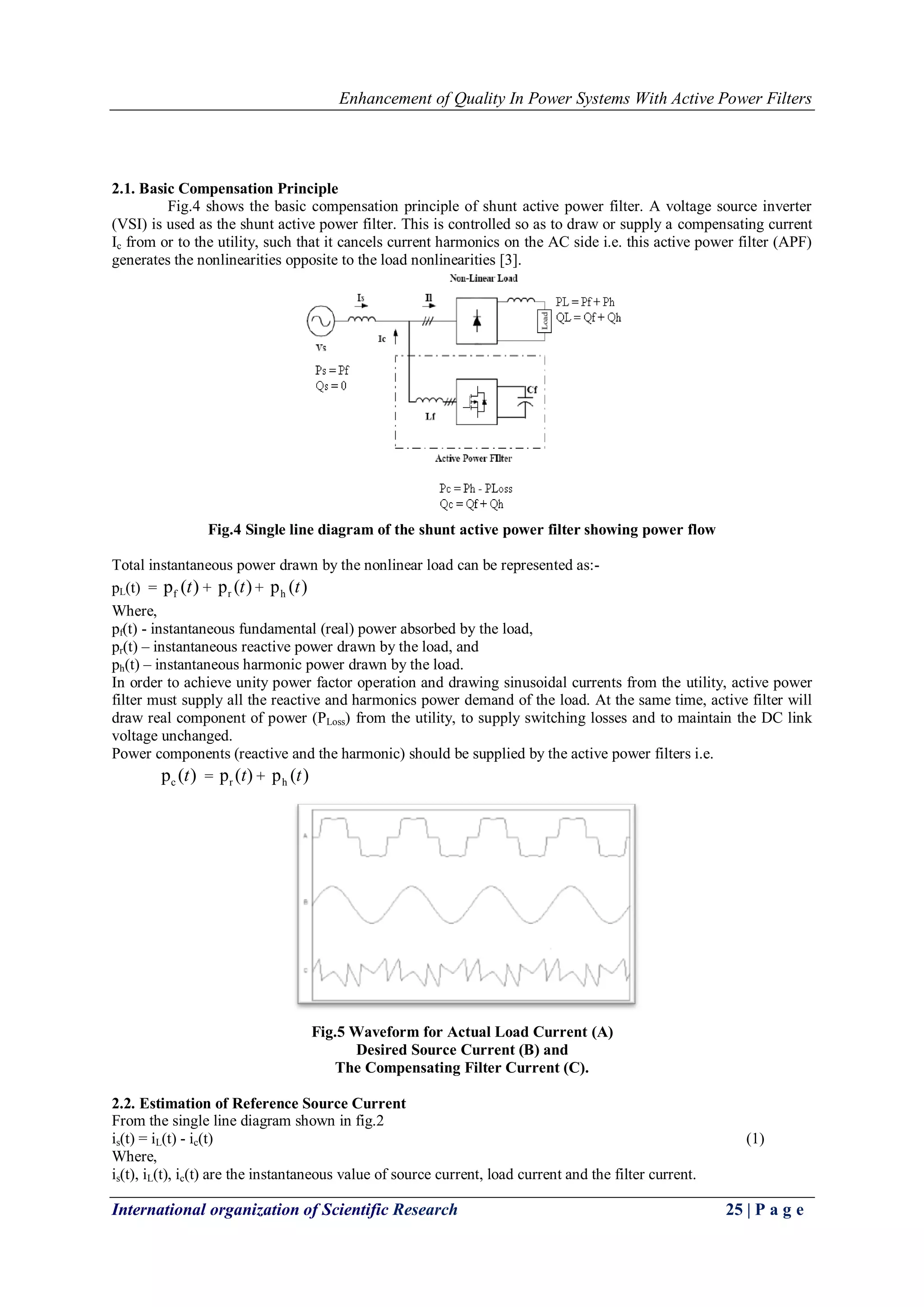 Enhancement of Quality In Power Systems With Active Power Filters
International organization of Scientific Research 25 | P a g e
2.1. Basic Compensation Principle
Fig.4 shows the basic compensation principle of shunt active power filter. A voltage source inverter
(VSI) is used as the shunt active power filter. This is controlled so as to draw or supply a compensating current
Ic from or to the utility, such that it cancels current harmonics on the AC side i.e. this active power filter (APF)
generates the nonlinearities opposite to the load nonlinearities [3].
Fig.4 Single line diagram of the shunt active power filter showing power flow
Total instantaneous power drawn by the nonlinear load can be represented as:-
pL(t) = fp ( )t + rp ( )t + hp ( )t
Where,
pf(t) - instantaneous fundamental (real) power absorbed by the load,
pr(t) – instantaneous reactive power drawn by the load, and
ph(t) – instantaneous harmonic power drawn by the load.
In order to achieve unity power factor operation and drawing sinusoidal currents from the utility, active power
filter must supply all the reactive and harmonics power demand of the load. At the same time, active filter will
draw real component of power (PLoss) from the utility, to supply switching losses and to maintain the DC link
voltage unchanged.
Power components (reactive and the harmonic) should be supplied by the active power filters i.e.
cp ( )t = rp ( )t + hp ( )t
Fig.5 Waveform for Actual Load Current (A)
Desired Source Current (B) and
The Compensating Filter Current (C).
2.2. Estimation of Reference Source Current
From the single line diagram shown in fig.2
is(t) = iL(t) - ic(t) (1)
Where,
is(t), iL(t), ic(t) are the instantaneous value of source current, load current and the filter current.
 