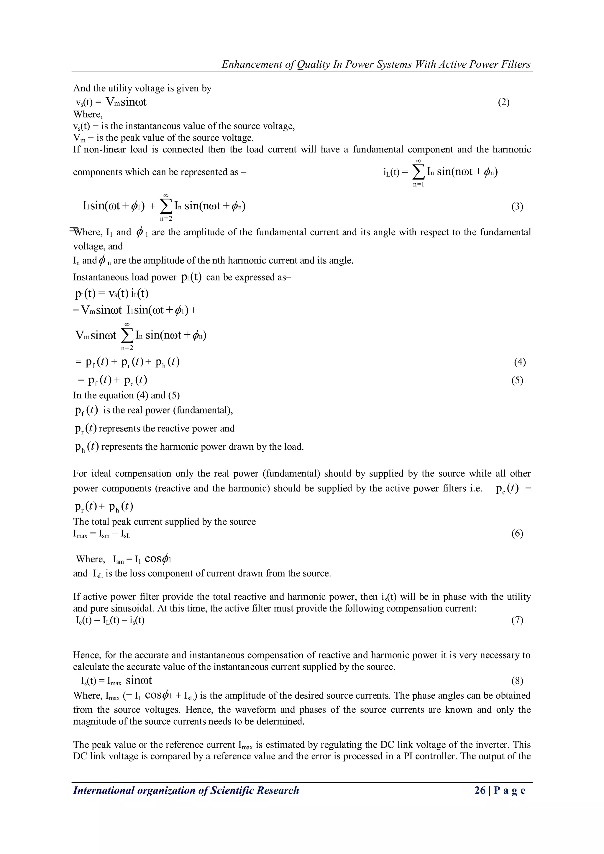Enhancement of Quality In Power Systems With Active Power Filters
International organization of Scientific Research 26 | P a g e
And the utility voltage is given by
vs(t) = mV sinωt (2)
Where,
vs(t) − is the instantaneous value of the source voltage,
Vm − is the peak value of the source voltage.
If non-linear load is connected then the load current will have a fundamental component and the harmonic
components which can be represented as – iL(t) = n n
n=1
I sin(nωt + )


1 1I sin(ωt + ) + n n
n=2
I sin(nωt + )

 (3)
Where, I1 and  1 are the amplitude of the fundamental current and its angle with respect to the fundamental
voltage, and
In and n are the amplitude of the nth harmonic current and its angle.
Instantaneous load power Lp (t) can be expressed as–
L Lsp (t) = v (t) i (t)
= mV sinωt 1 1I sin(ωt + ) +
mV sinωt n n
n=2
I sin(nωt + )


= fp ( )t + rp ( )t + hp ( )t (4)
= fp ( )t + cp ( )t (5)
In the equation (4) and (5)
fp ( )t is the real power (fundamental),
rp ( )t represents the reactive power and
hp ( )t represents the harmonic power drawn by the load.
For ideal compensation only the real power (fundamental) should by supplied by the source while all other
power components (reactive and the harmonic) should be supplied by the active power filters i.e. cp ( )t =
rp ( )t + hp ( )t
The total peak current supplied by the source
Imax = Ism + IsL (6)
Where, Ism = I1 1cos
and IsL is the loss component of current drawn from the source.
If active power filter provide the total reactive and harmonic power, then is(t) will be in phase with the utility
and pure sinusoidal. At this time, the active filter must provide the following compensation current:
Ic(t) = IL(t) – is(t) (7)
Hence, for the accurate and instantaneous compensation of reactive and harmonic power it is very necessary to
calculate the accurate value of the instantaneous current supplied by the source.
Is(t) = Imax sinωt (8)
Where, Imax (= I1 1cos + IsL) is the amplitude of the desired source currents. The phase angles can be obtained
from the source voltages. Hence, the waveform and phases of the source currents are known and only the
magnitude of the source currents needs to be determined.
The peak value or the reference current Imax is estimated by regulating the DC link voltage of the inverter. This
DC link voltage is compared by a reference value and the error is processed in a PI controller. The output of the
 
