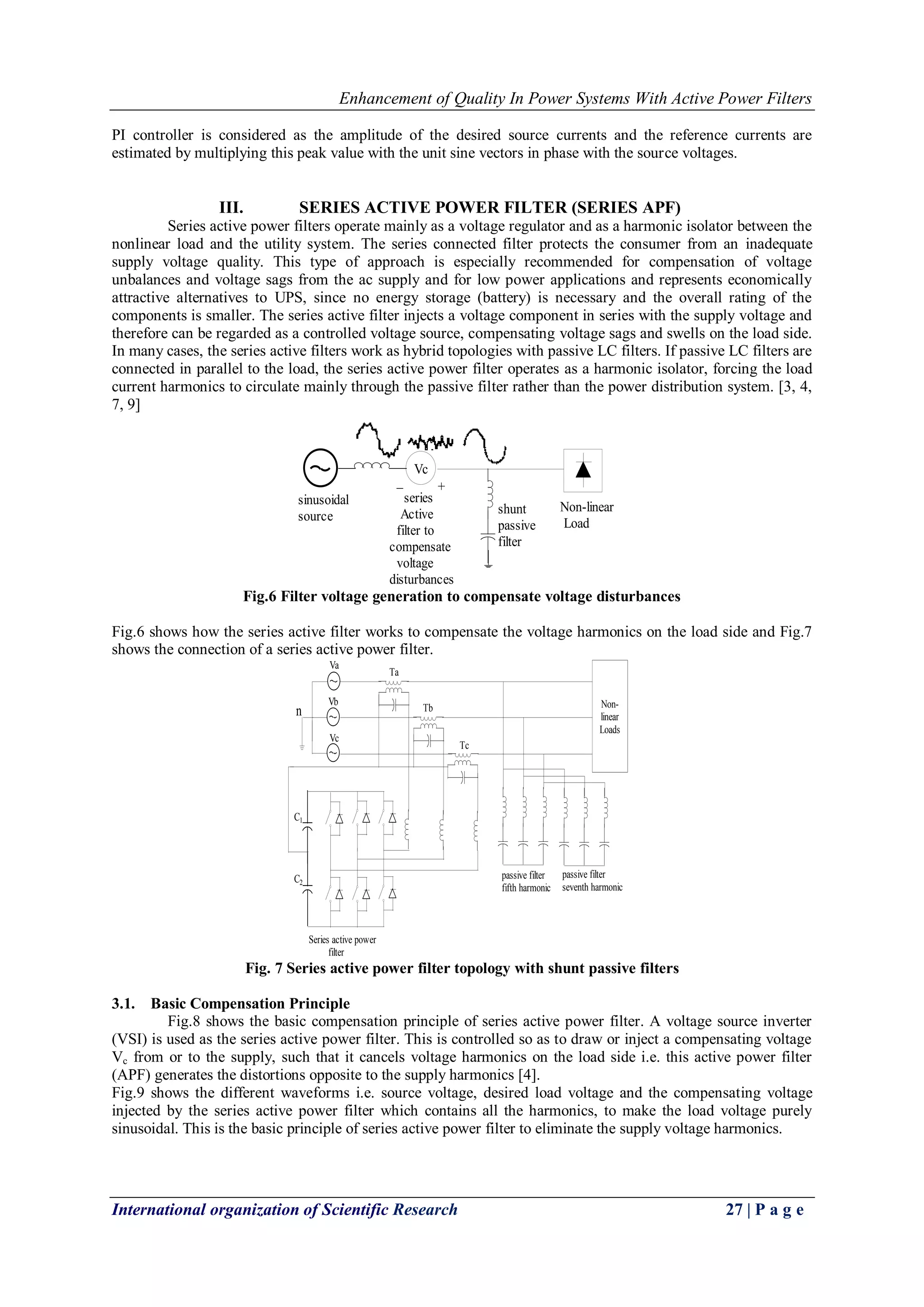 Enhancement of Quality In Power Systems With Active Power Filters
International organization of Scientific Research 27 | P a g e
PI controller is considered as the amplitude of the desired source currents and the reference currents are
estimated by multiplying this peak value with the unit sine vectors in phase with the source voltages.
III. SERIES ACTIVE POWER FILTER (SERIES APF)
Series active power filters operate mainly as a voltage regulator and as a harmonic isolator between the
nonlinear load and the utility system. The series connected filter protects the consumer from an inadequate
supply voltage quality. This type of approach is especially recommended for compensation of voltage
unbalances and voltage sags from the ac supply and for low power applications and represents economically
attractive alternatives to UPS, since no energy storage (battery) is necessary and the overall rating of the
components is smaller. The series active filter injects a voltage component in series with the supply voltage and
therefore can be regarded as a controlled voltage source, compensating voltage sags and swells on the load side.
In many cases, the series active filters work as hybrid topologies with passive LC filters. If passive LC filters are
connected in parallel to the load, the series active power filter operates as a harmonic isolator, forcing the load
current harmonics to circulate mainly through the passive filter rather than the power distribution system. [3, 4,
7, 9]
Non-linear
Load
Vc
+_
shunt
passive
filter
series
Active
filter to
compensate
voltage
disturbances
sinusoidal
source
Fig.6 Filter voltage generation to compensate voltage disturbances
Fig.6 shows how the series active filter works to compensate the voltage harmonics on the load side and Fig.7
shows the connection of a series active power filter.
n
Va
Vb
Vc
Non-
linear
Loads
C1
C2
Ta
Tb
Tc
Series active power
filter
passive filter
fifth harmonic
passive filter
seventh harmonic
Fig. 7 Series active power filter topology with shunt passive filters
3.1. Basic Compensation Principle
Fig.8 shows the basic compensation principle of series active power filter. A voltage source inverter
(VSI) is used as the series active power filter. This is controlled so as to draw or inject a compensating voltage
Vc from or to the supply, such that it cancels voltage harmonics on the load side i.e. this active power filter
(APF) generates the distortions opposite to the supply harmonics [4].
Fig.9 shows the different waveforms i.e. source voltage, desired load voltage and the compensating voltage
injected by the series active power filter which contains all the harmonics, to make the load voltage purely
sinusoidal. This is the basic principle of series active power filter to eliminate the supply voltage harmonics.
 