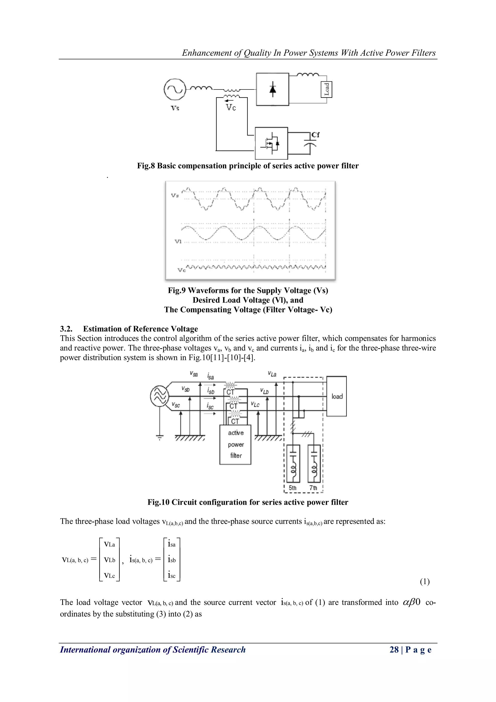 Enhancement of Quality In Power Systems With Active Power Filters
International organization of Scientific Research 28 | P a g e
Fig.8 Basic compensation principle of series active power filter
.
Fig.9 Waveforms for the Supply Voltage (Vs)
Desired Load Voltage (Vl), and
The Compensating Voltage (Filter Voltage- Vc)
3.2. Estimation of Reference Voltage
This Section introduces the control algorithm of the series active power filter, which compensates for harmonics
and reactive power. The three-phase voltages va, vb and vc and currents ia, ib and ic for the three-phase three-wire
power distribution system is shown in Fig.10[11]-[10]-[4].
Fig.10 Circuit configuration for series active power filter
The three-phase load voltages vL(a,b,c) and the three-phase source currents is(a,b,c) are represented as:
La
L(a, b, c) Lb
Lc
v
v = v
v
 
 
 
  
,
sa
s(a, b, c) sb
sc
i
i = i
i
 
 
 
   (1)
The load voltage vector L(a, b, c)v and the source current vector s(a, b, c)i of (1) are transformed into 0 co-
ordinates by the substituting (3) into (2) as
 