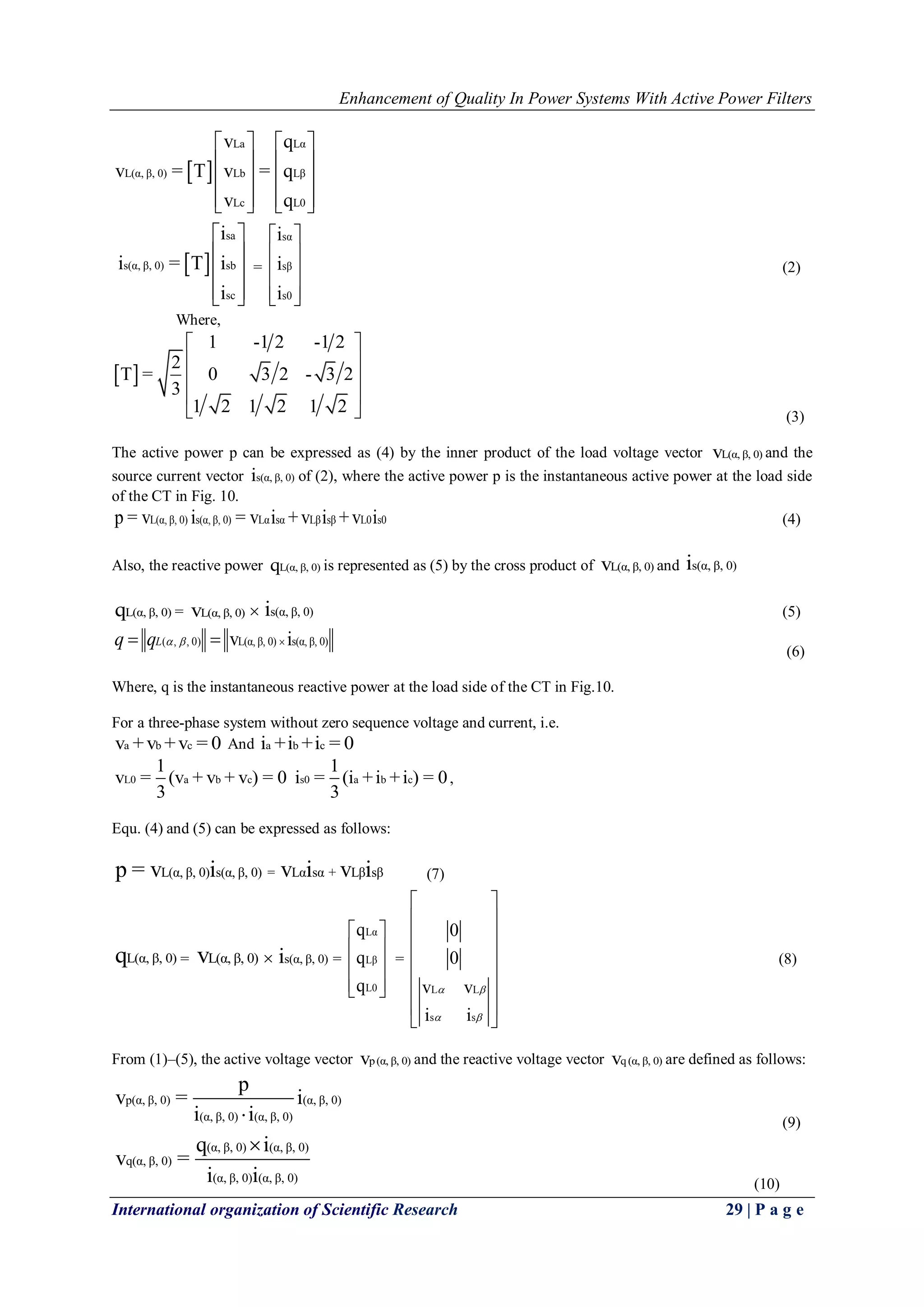 Enhancement of Quality In Power Systems With Active Power Filters
International organization of Scientific Research 29 | P a g e
 
La Lα
L(α, β, 0) Lb Lβ
Lc L0
v q
v = T v = q
v q
   
   
   
      
 
sa
s(α, β, 0) sb
sc
i
i = T i
i
 
 
 
  
=
sα
sβ
s0
i
i
i
 
 
 
  
(2)
Where,
 
1 -1 2 -1 2
2
T = 0 3 2 - 3 2
3
1 2 1 2 1 2
 
 
 
 
  (3)
The active power p can be expressed as (4) by the inner product of the load voltage vector L(α, β, 0)v and the
source current vector s(α, β, 0)i of (2), where the active power p is the instantaneous active power at the load side
of the CT in Fig. 10.
L(α, β, 0) s(α, β, 0) Lα sα Lβ sβ L0 s0p = v i = v i +v i +v i (4)
Also, the reactive power L(α, β, 0)q is represented as (5) by the cross product of L(α, β, 0)v and s(α, β, 0)i
L(α, β, 0)q = L(α, β, 0)v  s(α, β, 0)i (5)
( , , 0) L(α, β, 0) s(α, β, 0)v iLq q    
(6)
Where, q is the instantaneous reactive power at the load side of the CT in Fig.10.
For a three-phase system without zero sequence voltage and current, i.e.
a b cv +v +v = 0 And a b ci +i +i = 0
L0 a b c
1
v = (v + v + v ) = 0
3
s0 a b c
1
i = (i +i +i ) = 0
3
,
Equ. (4) and (5) can be expressed as follows:
L(α, β, 0) s(α, β, 0) = Lα sα + Lβ sβp = v i v i v i (7)
L(α, β, 0)q = L(α, β, 0)v  s(α, β, 0)i =
Lα
Lβ
L0
q
q
q
 
 
 
  
=
L L
s s
0
0
v v
i i
 
 
 
 
 
 
 
 
 
 
(8)
From (1)–(5), the active voltage vector p(α, β, 0)v and the reactive voltage vector q(α, β, 0)v are defined as follows:
p(α, β, 0) (α, β, 0)
(α, β, 0) (α, β, 0)
p
v = i
i i (9)
(α, β, 0) (α, β, 0)
q(α, β, 0)
(α, β, 0) (α, β, 0)
q i
v =
i i

(10)
 
