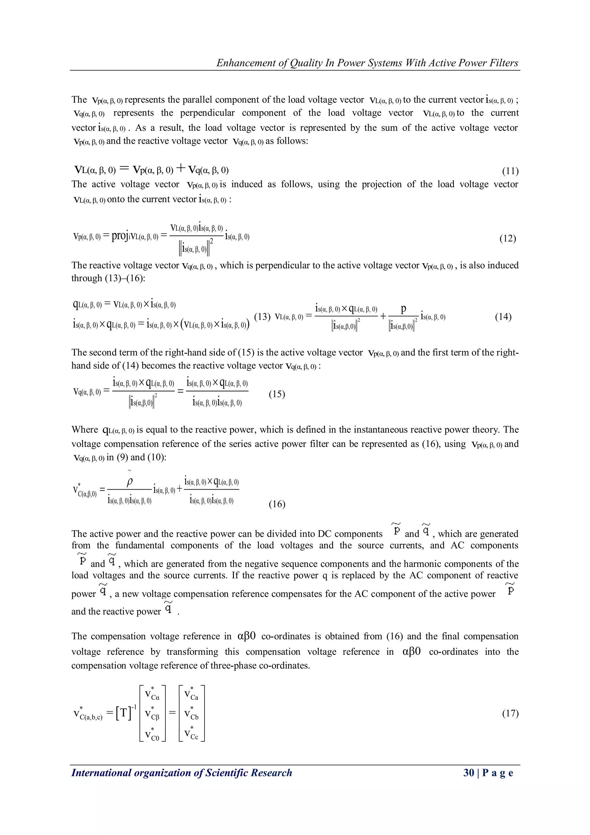 Enhancement of Quality In Power Systems With Active Power Filters
International organization of Scientific Research 30 | P a g e
The p(α, β, 0)v represents the parallel component of the load voltage vector L(α, β, 0)v to the current vector s(α, β, 0)i ;
q(α, β, 0)v represents the perpendicular component of the load voltage vector L(α, β, 0)v to the current
vector s(α, β, 0)i . As a result, the load voltage vector is represented by the sum of the active voltage vector
p(α, β, 0)v and the reactive voltage vector q(α, β, 0)v as follows:
L(α, β, 0) p(α, β, 0) q(α, β, 0)v = v +v (11)
The active voltage vector p(α, β, 0)v is induced as follows, using the projection of the load voltage vector
L(α, β, 0)v onto the current vector s(α, β, 0)i :
L(α, β, 0) s(α, β, 0)
p(α, β, 0) i L(α, β, 0) s(α, β, 0)
2
s(α, β, 0)
v i
v = projv = i
i
(12)
The reactive voltage vector q(α, β, 0)v , which is perpendicular to the active voltage vector p(α, β, 0)v , is also induced
through (13)–(16):
L(α, β, 0) L(α, β, 0) s(α, β, 0)
s(α, β, 0) L(α, β, 0) s(α, β, 0) L(α, β, 0) s(α, β, 0)
q = v i
i q = i (v i )

  
(13) 2 2
s(α, β, 0) L(α, β, 0)
L(α, β, 0) s(α, β, 0)
s(α,β,0) s(α,β,0)
i q p
v = i
i i

 (14)
The second term of the right-hand side of (15) is the active voltage vector p(α, β, 0)v and the first term of the right-
hand side of (14) becomes the reactive voltage vector q(α, β, 0)v :
2
s(α, β, 0) L(α, β, 0) s(α, β, 0) L(α, β, 0)
q(α, β, 0)
s(α,β,0) s(α, β, 0) s(α, β, 0)
i q i q
v =
i i i
 
 (15)
Where L(α, β, 0)q is equal to the reactive power, which is defined in the instantaneous reactive power theory. The
voltage compensation reference of the series active power filter can be represented as (16), using p(α, β, 0)v and
q(α, β, 0)v in (9) and (10):
~
s(α, β, 0) L(α, β, 0)
s(α, β, 0)C(α,β,0)
s(α, β, 0) s(α, β, 0) s(α, β, 0) s(α, β, 0)
i q
v i +
i i i i
 

(16)
The active power and the reactive power can be divided into DC components and , which are generated
from the fundamental components of the load voltages and the source currents, and AC components
and , which are generated from the negative sequence components and the harmonic components of the
load voltages and the source currents. If the reactive power q is replaced by the AC component of reactive
power , a new voltage compensation reference compensates for the AC component of the active power
and the reactive power .
The compensation voltage reference in αβ0 co-ordinates is obtained from (16) and the final compensation
voltage reference by transforming this compensation voltage reference in αβ0 co-ordinates into the
compensation voltage reference of three-phase co-ordinates.
 
* *
Cα Ca
-1* * *
C(a,b,c) Cβ Cb
**
CcC0
v v
v = T v = v
vv
   
   
   
   
   
(17)
 