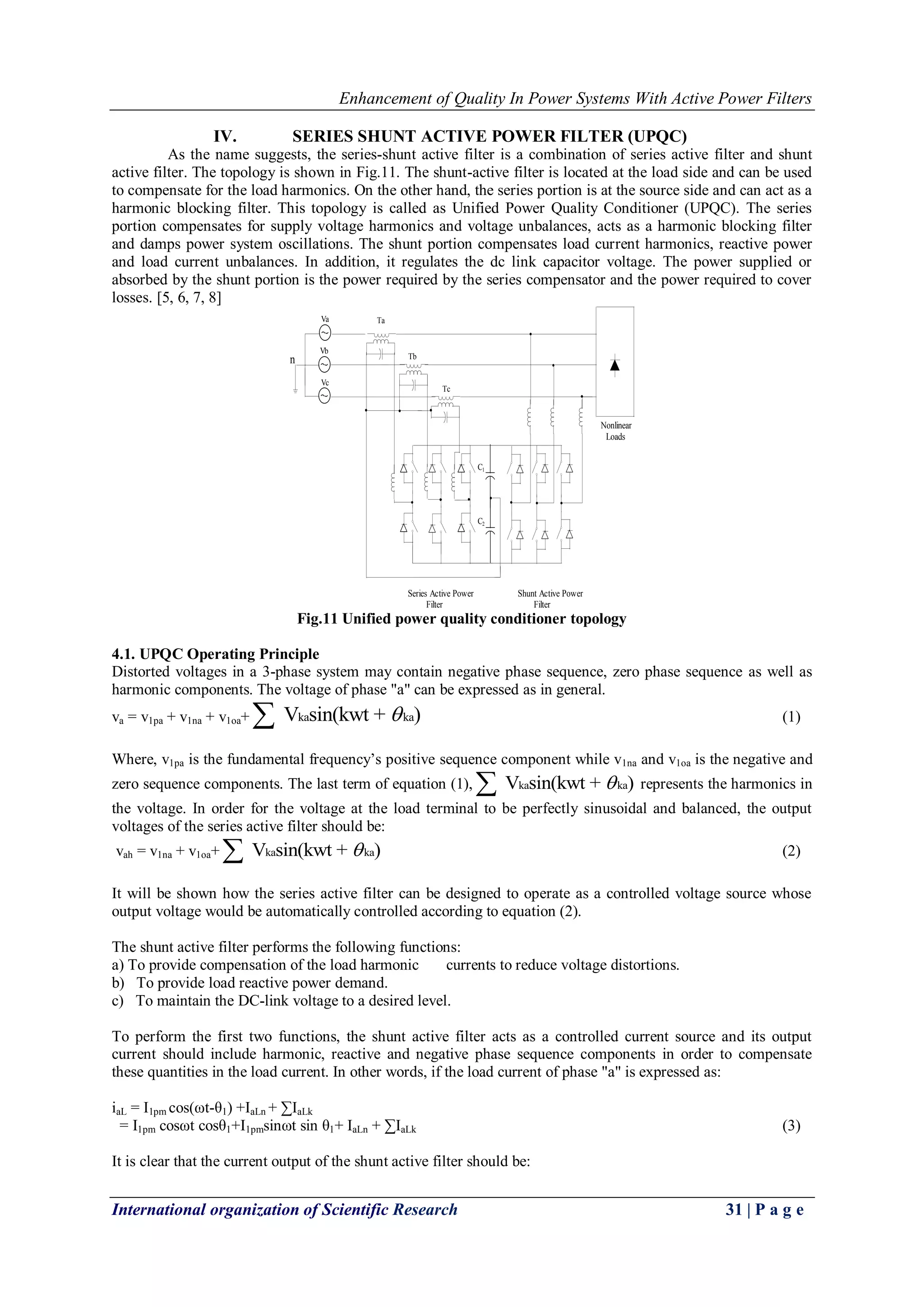 Enhancement of Quality In Power Systems With Active Power Filters
International organization of Scientific Research 31 | P a g e
IV. SERIES SHUNT ACTIVE POWER FILTER (UPQC)
As the name suggests, the series-shunt active filter is a combination of series active filter and shunt
active filter. The topology is shown in Fig.11. The shunt-active filter is located at the load side and can be used
to compensate for the load harmonics. On the other hand, the series portion is at the source side and can act as a
harmonic blocking filter. This topology is called as Unified Power Quality Conditioner (UPQC). The series
portion compensates for supply voltage harmonics and voltage unbalances, acts as a harmonic blocking filter
and damps power system oscillations. The shunt portion compensates load current harmonics, reactive power
and load current unbalances. In addition, it regulates the dc link capacitor voltage. The power supplied or
absorbed by the shunt portion is the power required by the series compensator and the power required to cover
losses. [5, 6, 7, 8]
n
Va
Vb
Vc
Ta
Tb
Tc
C1
C2
Series Active Power
Filter
Shunt Active Power
Filter
Nonlinear
Loads
Fig.11 Unified power quality conditioner topology
4.1. UPQC Operating Principle
Distorted voltages in a 3-phase system may contain negative phase sequence, zero phase sequence as well as
harmonic components. The voltage of phase "a" can be expressed as in general.
va = v1pa + v1na + v1oa+ ka kaV sin(kwt + ) (1)
Where, v1pa is the fundamental frequency‟s positive sequence component while v1na and v1oa is the negative and
zero sequence components. The last term of equation (1), ka kaV sin(kwt + ) represents the harmonics in
the voltage. In order for the voltage at the load terminal to be perfectly sinusoidal and balanced, the output
voltages of the series active filter should be:
vah = v1na + v1oa+ ka kaV sin(kwt + ) (2)
It will be shown how the series active filter can be designed to operate as a controlled voltage source whose
output voltage would be automatically controlled according to equation (2).
The shunt active filter performs the following functions:
a) To provide compensation of the load harmonic currents to reduce voltage distortions.
b) To provide load reactive power demand.
c) To maintain the DC-link voltage to a desired level.
To perform the first two functions, the shunt active filter acts as a controlled current source and its output
current should include harmonic, reactive and negative phase sequence components in order to compensate
these quantities in the load current. In other words, if the load current of phase "a" is expressed as:
iaL = I1pm cos(ωt-θ1) +IaLn + ∑IaLk
= I1pm cosωt cosθ1+I1pmsinωt sin θ1+ IaLn + ∑IaLk (3)
It is clear that the current output of the shunt active filter should be:
 