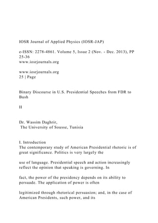 IOSR Journal of Applied Physics (IOSR-JAP)
e-ISSN: 2278-4861. Volume 5, Issue 2 (Nov. - Dec. 2013), PP
25-36
www.iosrjournals.org
www.iosrjournals.org
25 | Page
Binary Discourse in U.S. Presidential Speeches from FDR to
Bush
II
Dr. Wassim Daghrir,
The University of Sousse, Tunisia
I. Introduction
The contemporary study of American Presidential rhetoric is of
great significance. Politics is very largely the
use of language. Presidential speech and action increasingly
reflect the opinion that speaking is governing. In
fact, the power of the presidency depends on its ability to
persuade. The application of power is often
legitimized through rhetorical persuasion; and, in the case of
American Presidents, such power, and its
 