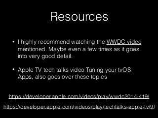 Resources
• I highly recommend watching the WWDC video
mentioned. Maybe even a few times as it goes
into very good detail.
• Apple TV tech talks video Tuning your tvOS
Apps, also goes over these topics
https://developer.apple.com/videos/play/wwdc2014-419/
https://developer.apple.com/videos/play/techtalks-apple-tv/9/
 