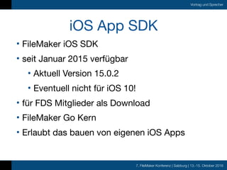 7. FileMaker Konferenz | Salzburg | 13.-15. Oktober 2016
Vortrag und Sprecher
iOS App SDK
• FileMaker iOS SDK

• seit Januar 2015 verfügbar

• Aktuell Version 15.0.2

• Eventuell nicht für iOS 10!

• für FDS Mitglieder als Download

• FileMaker Go Kern

• Erlaubt das bauen von eigenen iOS Apps
 