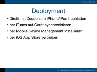 7. FileMaker Konferenz | Salzburg | 13.-15. Oktober 2016
Vortrag und Sprecher
Deployment
• Direkt mit Xcode zum iPhone/iPad hochladen

• per iTunes auf Gerät synchronisieren

• per Mobile Device Management installieren

• per iOS App Store vertreiben
 