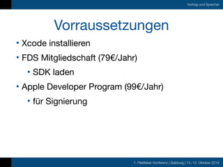 7. FileMaker Konferenz | Salzburg | 13.-15. Oktober 2016
Vortrag und Sprecher
Vorraussetzungen
• Xcode installieren

• FDS Mitgliedschaft (79€/Jahr)

• SDK laden

• Apple Developer Program (99€/Jahr)

• für Signierung
 