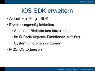 7. FileMaker Konferenz | Salzburg | 13.-15. Oktober 2016
Vortrag und Sprecher
iOS SDK erweitern
• Aktuell kein Plugin SDK

• Erweiterungsmöglichkeiten

• Statische Bibliotheken hinzulinken

• Im C Code eigenes Funktionen aufrufen

• Systemfunktionen verbiegen

• MBS iOS Extension
 