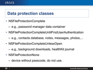 Data protection classes
• NSFileProtectionComplete
– e.g., password manager data container
• NSFileProtectionCompleteUntilFirstUserAuthentication
– e.g., contacts database, notes, messages, photos,...
• NSFileProtectionCompleteUnlessOpen
– e.g., background downloads, healthKit journal
• NSFileProtectionNone
– device without passcode, do not use.
29 I
 