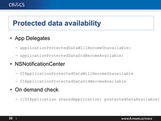Protected data availability
• App Delegates
– applicationProtectedDataWillBecomeUnavailable:
– applicationProtectedDataDidBecomeAvailable:
• NSNotificationCenter
– UIApplicationProtectedDataWillBecomeUnavailable
– UIApplicationProtectedDataDidBecomeAvailable
• On demand check
– [[UIApplication sharedApplication] protectedDataAvailable]
30 I
 