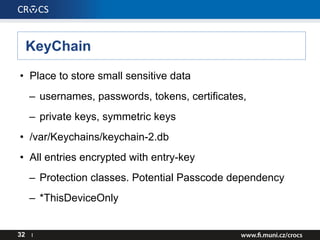 KeyChain
• Place to store small sensitive data
– usernames, passwords, tokens, certificates,
– private keys, symmetric keys
• /var/Keychains/keychain-2.db
• All entries encrypted with entry-key
– Protection classes. Potential Passcode dependency
– *ThisDeviceOnly
32 I
 