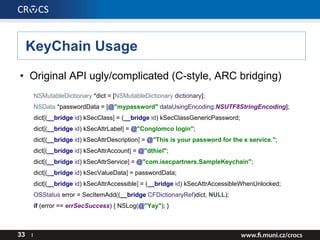 KeyChain Usage
• Original API ugly/complicated (C-style, ARC bridging)
NSMutableDictionary *dict = [NSMutableDictionary dictionary];
NSData *passwordData = [@"mypassword" dataUsingEncoding:NSUTF8StringEncoding];
dict[(__bridge id) kSecClass] = (__bridge id) kSecClassGenericPassword;
dict[(__bridge id) kSecAttrLabel] = @"Conglomco login";
dict[(__bridge id) kSecAttrDescription] = @"This is your password for the x service.";
dict[(__bridge id) kSecAttrAccount] = @"dthiel";
dict[(__bridge id) kSecAttrService] = @"com.isecpartners.SampleKeychain";
dict[(__bridge id) kSecValueData] = passwordData;
dict[(__bridge id) kSecAttrAccessible] = (__bridge id) kSecAttrAccessibleWhenUnlocked;
OSStatus error = SecItemAdd((__bridge CFDictionaryRef)dict, NULL);
if (error == errSecSuccess) { NSLog(@"Yay"); }
33 I
 