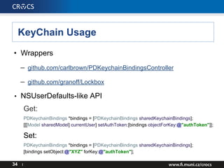 KeyChain Usage
• Wrappers
– github.com/carlbrown/PDKeychainBindingsController
– github.com/granoff/Lockbox
• NSUserDefaults-like API
Get:
PDKeychainBindings *bindings = [PDKeychainBindings sharedKeychainBindings];
[[[Model sharedModel] currentUser] setAuthToken:[bindings objectForKey:@"authToken"]];
Set:
PDKeychainBindings *bindings = [PDKeychainBindings sharedKeychainBindings];
[bindings setObject:@"XYZ" forKey:@"authToken"];
34 I
 