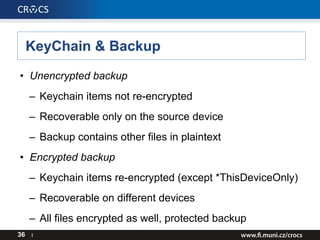 KeyChain & Backup
• Unencrypted backup
– Keychain items not re-encrypted
– Recoverable only on the source device
– Backup contains other files in plaintext
• Encrypted backup
– Keychain items re-encrypted (except *ThisDeviceOnly)
– Recoverable on different devices
– All files encrypted as well, protected backup
36 I
 