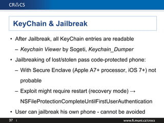 KeyChain & Jailbreak
• After Jailbreak, all KeyChain entries are readable
– Keychain Viewer by Sogeti, Keychain_Dumper
• Jailbreaking of lost/stolen pass code-protected phone:
– With Secure Enclave (Apple A7+ processor, iOS 7+) not
probable
– Exploit might require restart (recovery mode) →
NSFileProtectionCompleteUntilFirstUserAuthentication
• User can jailbreak his own phone - cannot be avoided
37 I
 