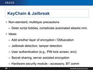 KeyChain & Jailbreak
• Non-standard, multilayer precautions
– Deter script kiddies, complicate automated attacks mnt.
• Ideas:
– Add another layer of encryption / Obfuscation
– Jailbreak detection, tamper detection
– User authentication (e.g., PIN lock screen, enc)
– Secret sharing, server assisted encryption
– Hardware security module - accessory, BT comm
38 I
 