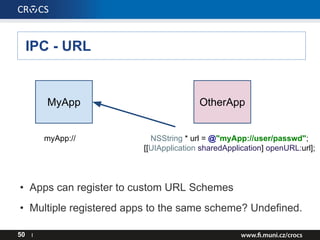 IPC - URL
50 I
MyApp OtherApp
myApp:// NSString * url = @"myApp://user/passwd";
[[UIApplication sharedApplication] openURL:url];
• Apps can register to custom URL Schemes
• Multiple registered apps to the same scheme? Undefined.
 