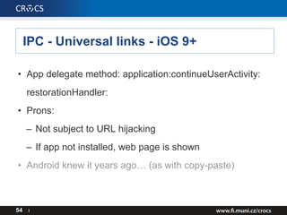 IPC - Universal links - iOS 9+
54 I
• App delegate method: application:continueUserActivity:
restorationHandler:
• Prons:
– Not subject to URL hijacking
– If app not installed, web page is shown
• Android knew it years ago… (as with copy-paste)
 