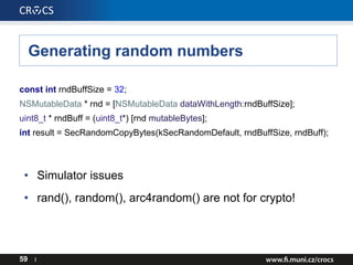 Generating random numbers
59 I
const int rndBuffSize = 32;
NSMutableData * rnd = [NSMutableData dataWithLength:rndBuffSize];
uint8_t * rndBuff = (uint8_t*) [rnd mutableBytes];
int result = SecRandomCopyBytes(kSecRandomDefault, rndBuffSize, rndBuff);
• Simulator issues
• rand(), random(), arc4random() are not for crypto!
 