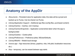 Anatomy of the AppDir
6 I
● /Documents – Persistent store for application data; this data will be synced and
backed up to iTunes. Can be shared via iTunes.
● /Library/Application Support – Additional app files (config files, purchased content)
● /Library/Caches – Caches, not in backup
● /Library/Caches/Snapshots – Application screenshots taken when the app is
backgrounded
● /Library/Cookies – Cookie plists
● /Library/Preferences – Preference plists, NSUserDefaults.
● /Library/WebKit – Webkit local storage
● /xxxxxx.app – App resources (binary, graphics, nibs, Info.plist, localisation resources
etc.)
● /tmp – temporary, can be erased between app starts
 