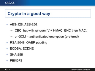 Crypto in a good way
63 I
• AES-128, AES-256
– CBC, but with random IV + HMAC. ENC then MAC.
– or GCM = authenticated encryption (prefered)
• RSA-2048, OAEP padding
• ECDSA, ECDHE
• SHA-256
• PBKDF2
 