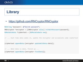 Library
64 I
• https://github.com/RNCryptor/RNCryptor
NSString *password = @"Secret password";
RNEncryptor *encryptor = [[RNEncryptor alloc] initWithPassword:password];
NSMutableData *ciphertext = [NSMutableData new];
// ... Each time data comes in, update the encryptor and accumulate some ciphertext
...
[ciphertext appendData:[encryptor updateWithData:data]];
// ... When data is done, finish up ...
[ciphertext appendData:[encryptor finalData]];
 
