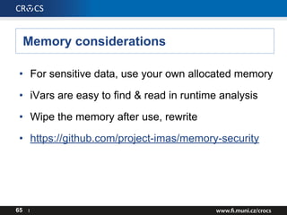 Memory considerations
65 I
• For sensitive data, use your own allocated memory
• iVars are easy to find & read in runtime analysis
• Wipe the memory after use, rewrite
• https://github.com/project-imas/memory-security
 