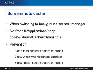 Screenshots cache
69 I
• When switching to background, for task manager
• /var/mobile/Applications/<app-
code>/Library/Caches/Snapshots
• Prevention:
– Clean form contents before transition
– Show window to hidden on transition
– Show splash screen before transition
 