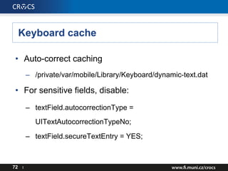Keyboard cache
72 I
• Auto-correct caching
– /private/var/mobile/Library/Keyboard/dynamic-text.dat
• For sensitive fields, disable:
– textField.autocorrectionType =
UITextAutocorrectionTypeNo;
– textField.secureTextEntry = YES;
 