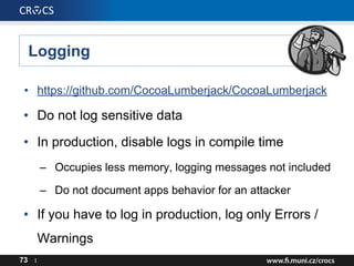 Logging
73 I
• https://github.com/CocoaLumberjack/CocoaLumberjack
• Do not log sensitive data
• In production, disable logs in compile time
– Occupies less memory, logging messages not included
– Do not document apps behavior for an attacker
• If you have to log in production, log only Errors /
Warnings
 