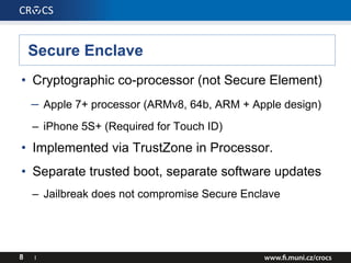 Secure Enclave
• Cryptographic co-processor (not Secure Element)
– Apple 7+ processor (ARMv8, 64b, ARM + Apple design)
– iPhone 5S+ (Required for Touch ID)
• Implemented via TrustZone in Processor.
• Separate trusted boot, separate software updates
– Jailbreak does not compromise Secure Enclave
8 I
 